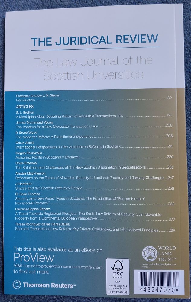 Back cover of law journal with contents page, listing authors, article title and page numbers (full title described in photo 1), plus publication details and a link to ProView ebook by Thomson Reuters https://info proview.thomsonreuters.com/en.html

Andrew J. M. Steven 

Introduction

G. L. Gretton

A MacUlpian Meal...

James Drummond Young 

The Impetus for a New Moveable Transactions Law

R. Bruce Wood

The Need for Reform...

Orkun Akseli

International Perspectives on the Assignation Reforms in Scotland

Magda Raczynska

Assigning Rights in Scotland v England

Chike Emedosi

The Solutions and Challenges of the New Scottish Assignation in Securitisations

Alisdair MacPherson

Reflections on the Future of Moveable Security in Scotland...

J. Hardman

Shares and the Scottish Statutory Pledge

Sean Thomas

Security and New Asset Types in Scotland...

Caroline Sophie Rapatz

A Trend Towards Registered Pledges...

Teresa Rodríguez de las Heras Balleil

Secured Transactions Law Reform...