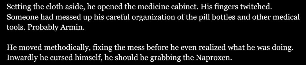 “Setting the cloth aside, he opened the medicine cabinet. His fingers twitched. Some had messed up his careful organization of the pill bottles and other medical tools. Probably Armin.

He moved methodically, fixing the mess before he realized what he was doing. Inwardly he cursed himself, he should be grabbing the Naproxen.”