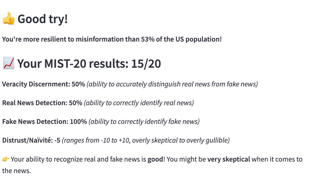 You're more resilient to misinformation than 53% of the US population!
📈 Your MIST-20 results: 15/20

Veracity Discernment: 50% (ability to accurately distinguish real news from fake news)

Real News Detection: 50% (ability to correctly identify real news)

Fake News Detection: 100% (ability to correctly identify fake news)

Distrust/Naïvité: -5 (ranges from -10 to +10, overly skeptical to overly gullible)

👉 Your ability to recognize real and fake news is good! You might be very skeptical when it comes to the news.