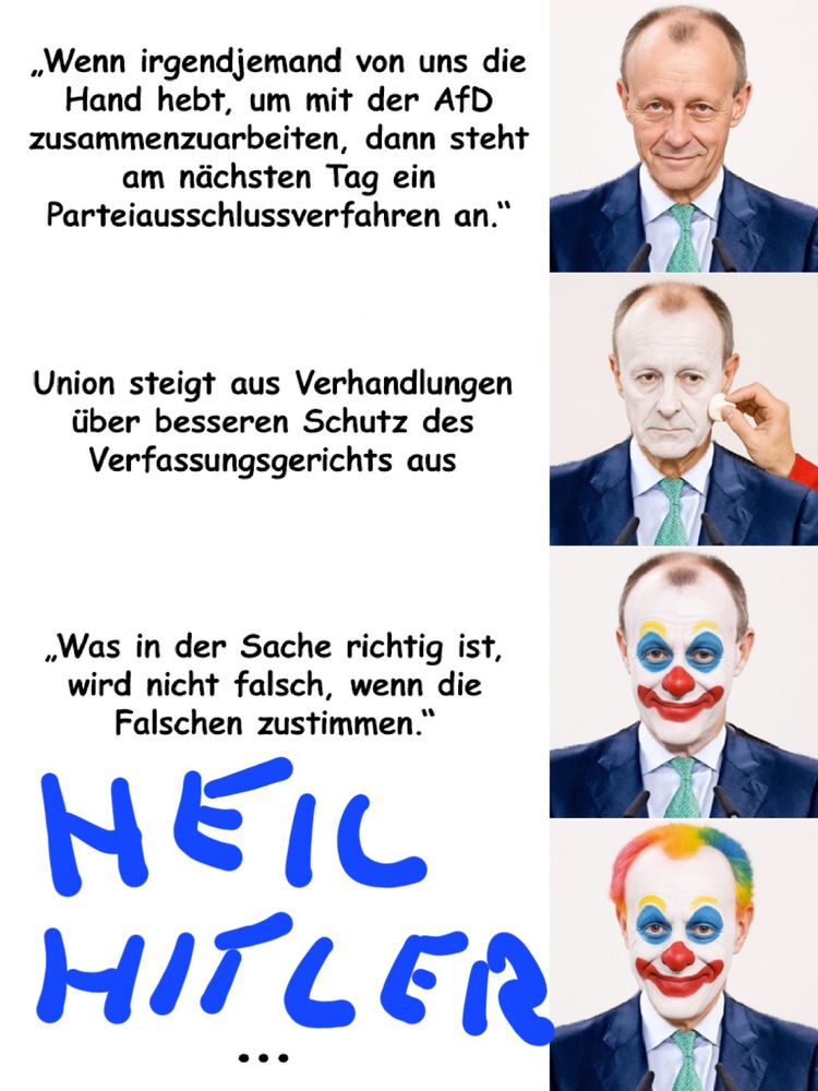 meme: merz vewandelt sich in einen clown:
Stufe 1: Merz ungeschminkt: "Wenn irgendjemand von und die Hand hebt, um mit der AFD zusammenzuarbeiten, dann steht am nächsten Tag eine Parteiausschlussverfahren an."

Stufe 2: Merz, Gesicht wird weiß geschminkt. "Union steigt aus Verhandlungen über besseren Schutz es Verfassungsgerichts aus"

Stufe 3: Merz, Nase, Munde augen als Clown geschminkt. "Was in der Sache richtig ist, wird nicht falsch, wenn die Falschen zustimmen."

Stufe 4: Merz komplett als Clown geschminkt, zusätzlich sind seine Haare bunt gefärt. Dazu "heil hitler"