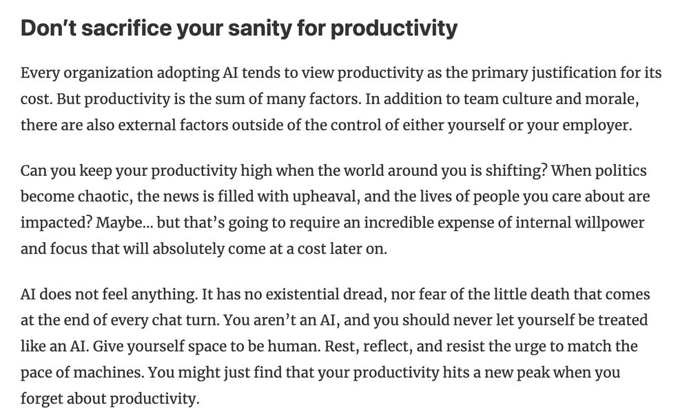 Don’t sacrifice your sanity for productivity

Every organization adopting AI tends to view productivity as the primary justification for its cost. But productivity is the sum of many factors. In addition to team culture and morale, there are also external factors outside of the control of either yourself or your employer.

Can you keep your productivity high when the world around you is shifting? When politics become chaotic, the news is filled with upheaval, and the lives of people you care about are impacted? Maybe... but that’s going to require an incredible expense of internal willpower and focus that will absolutely come at a cost later on.

AI does not feel anything. It has no existential dread, nor fear of the little death that comes at the end of every chat turn. You aren’t an AI, and you should never let yourself be treated like an AI. Give yourself space to be human. Rest, reflect, and resist the urge to match the pace of machines. You might just find that your productivity hits a new peak when you forget about productivity.