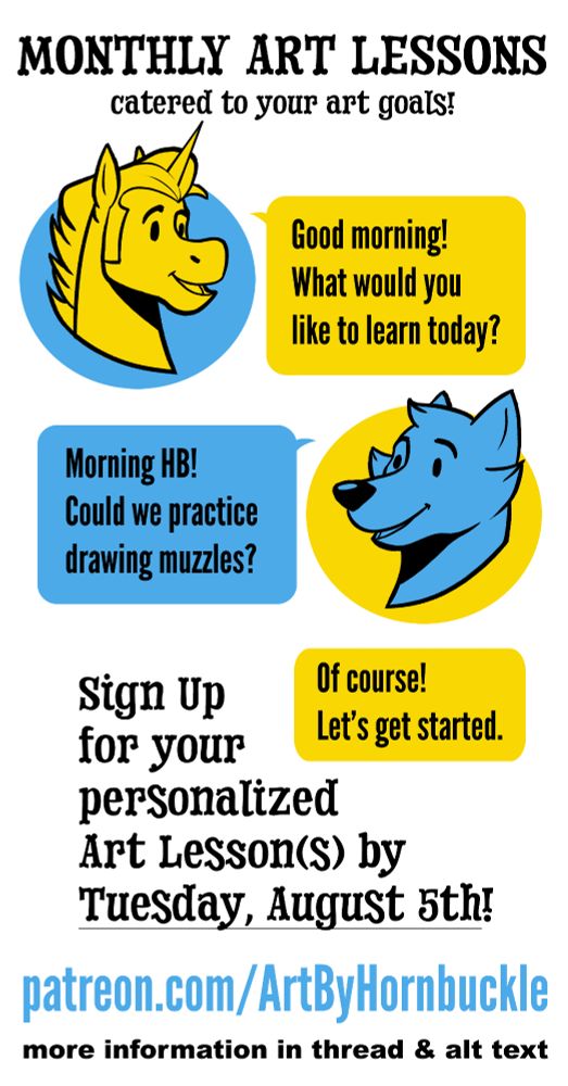 Hornbuckle offers monthly art lessons through his patreon. Website listed below.

One-on-One Discord calls allow Hornbuckle to share his screen and guide you through the lesson. Lessons are based on your desires of what you'd like to learn. He believes in drawing what interests you, so this could be learning to draw your fursona's face, drawing pokemon, or how to best approach drawing your favorite animals!

Art Lessons are for all degrees of skill level, from beginner to intermediate to advanced. Just starting out? Let Hornbuckle guide you through breaking down your subject matter into easy to understand shapes! Been drawing for a long time and you're a commission artist? Let Hornbuckle show you some tips and tricks to better your process and quicken your efficiency.

Students are not required to have access to digital programs like photoshop or use digital drawing tools like tablets and wacoms. He can work with you even if you just draw with pencil and paper!

Hurry, a few spots are open at the Golden Dragon & Platinum Dragon tiers! They will close August 6th.

Sign up at:
patreon.com/ArtByHornbuckle

For more information, please visit:
artbyhornbuckle.com/art-lessons-open