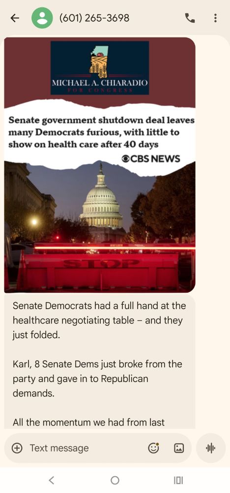 A long political fundraising text from Michael Chiaradio who's running for congress in MS03.

There's an image with:
- his letterhead
- A quote from from CBS News: "Senate government shutdown deal leaves many Democrats furious, with little to show on health care after 40 days"
- A picture of the Capitol from a street with a barricade saying "STOP" with a red line light above it.

Full text as follows: (Continues on the next picture)

Senate Democrats had a full hand at the healthcare negotiating table – and they just folded. 

Karl, 8 Senate Dems just broke from the party and gave in to Republican demands. 

All the momentum we had from last week’s blue sweep? Stopped in its tracks.

(in bold) Here’s the bottom line: this won’t stop healthcare premium hikes for Mississippi families. (end bold)

This will only make life more expensive. 

We need strong Democrats in Congress who will hold the line on healthcare for working families. Not spineless leaders who cave at the slightest hint of pressure. 

I’m ready to roll up my sleeves and get to work. Are you with me? 

→ Donate here to kickstart our high-powered voter outreach right here in Mississippi: m4ms.org/shutdown-deal?t=tDv3kp 

Michael A. Chiaradio
Candidate for Congress, MS-03

Text STOP to quit.