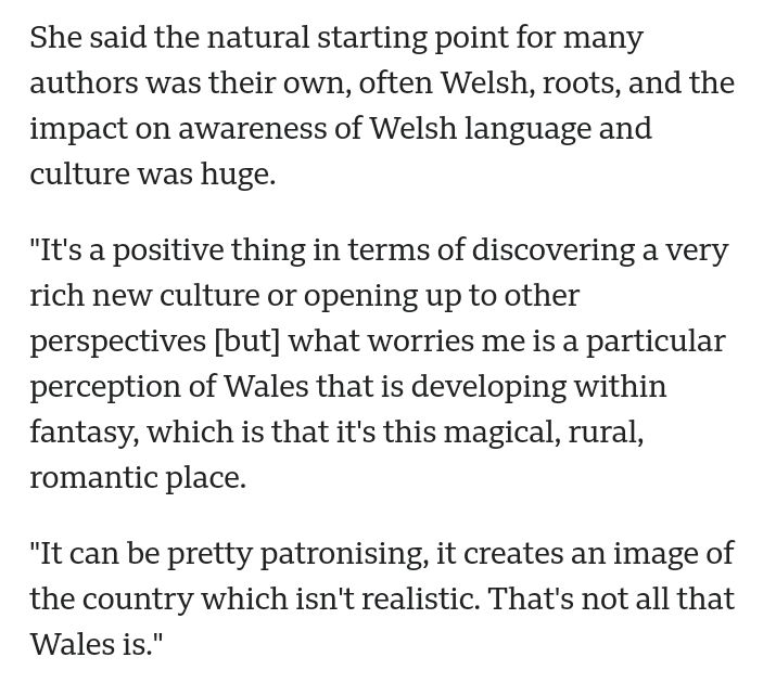 Selected text from a BBC article on romantasy with Welsh influence. 

'She said the natural starting point for many authors was their own, often Welsh, roots, and the impact on awareness of Welsh language and culture was huge.

"It's a positive thing in terms of discovering a very rich new culture or opening up to other perspectives [but] what worries me is a particular perception of Wales that is developing within fantasy, which is that it's this magical, rural, romantic place.

"It can be pretty patronising, it creates an image of the country which isn't realistic. That's not all that Wales is."'