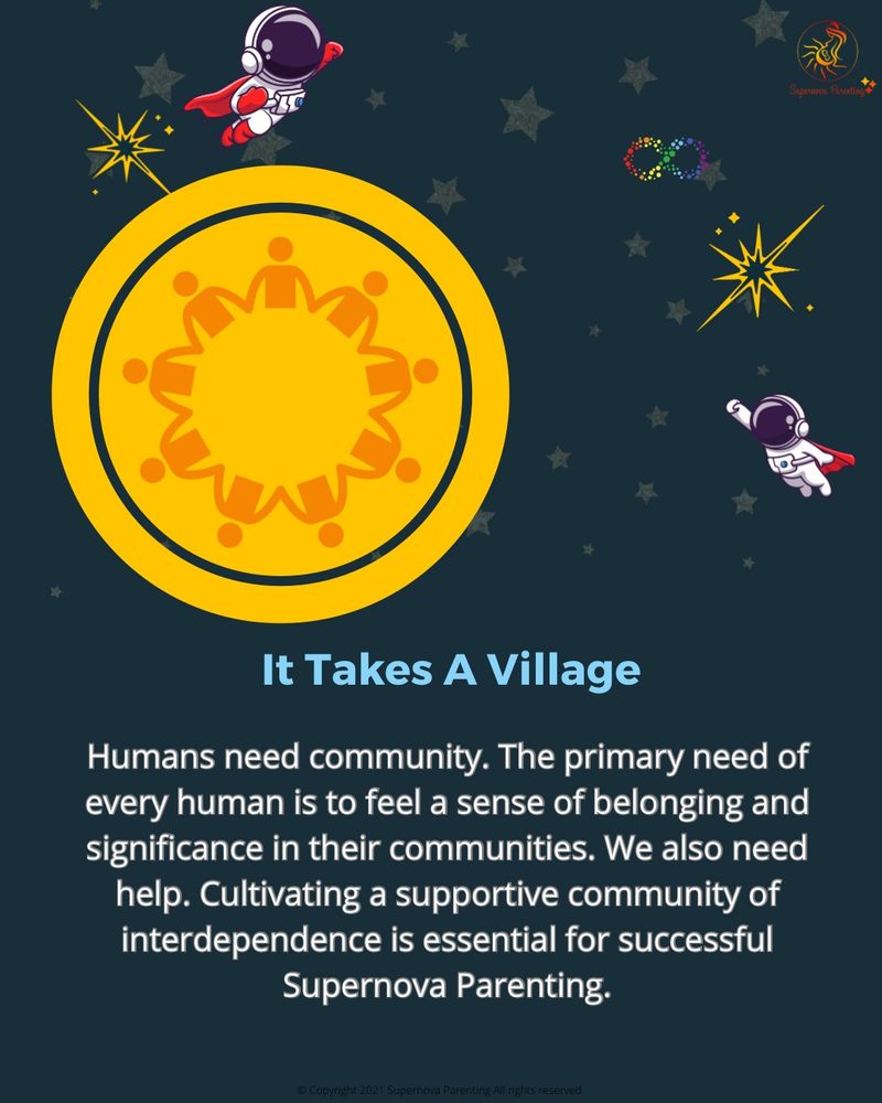 It Takes A Village
Humans need community. The primary need of every human is to feel a sense of belonging and significance in their communities. We also need help. Cultivating a supportive community of interdependence is essential for successful
Supernova Parenting.
© Copyright 2021 Supernova Parenting All rights reserved.