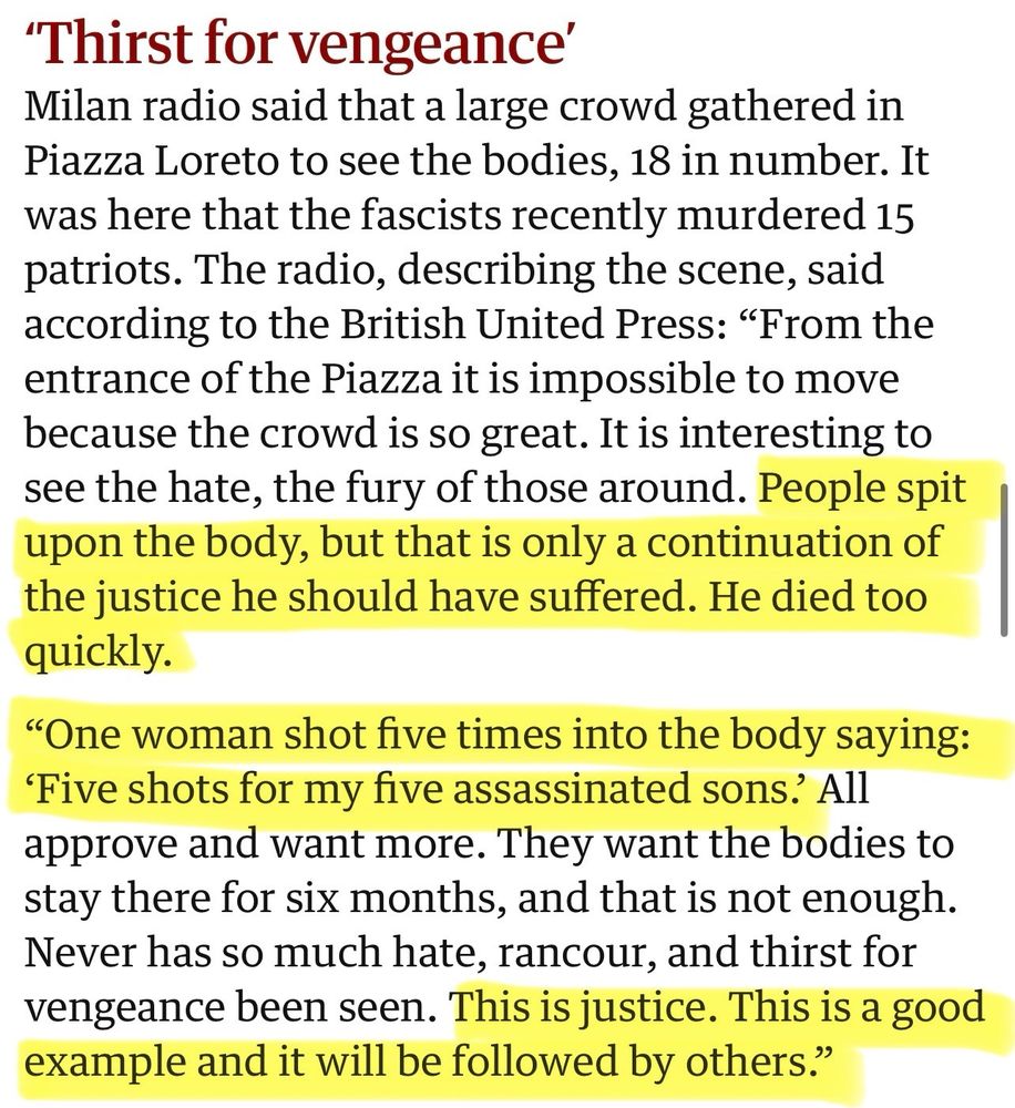 'Thirst for vengeance'
Milan radio said that a large crowd gathered in Piazza Loreto to see the bodies, 18 in number. It was here that the fascists recently murdered 15 patriots. The radio, describing the scene, said according to the British United Press: "From the entrance of the Piazza it is impossible to move because the crowd is so great. It is interesting to see the hate, the fury of those around. People spit upon the body, but that is only a continuation of the justice he should have suffered. He died too quickly.
"One woman shot five times into the body saying:
'Five shots for my five assassinated sons? All approve and want more. They want the bodies to stay there for six months, and that is not enough.
Never has so much hate, rancour, and thirst for vengeance been seen. This is justice. This is a good example and it will be followed by others."