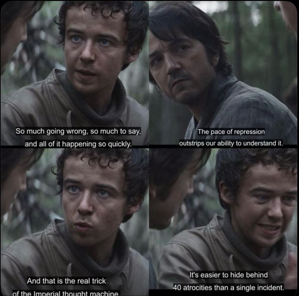 Screenshots from Andor, it’s 4 shots of a conversation between Andor and Nemik, Nemik is speaking:

So much going wrong, so much to say, and all of it happening so quickly. The pace of repression outstrips our ability to understand it. And that is the real trick of the Imperial thought machine. It's easier to hide behind forty atrocities than a single incident.