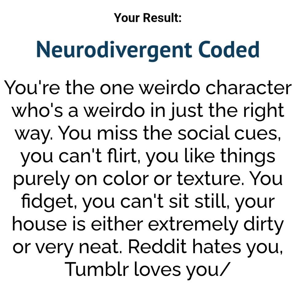 Your Result:
Neurodivergent Coded
You're the one weirdo character who's a weirdo in just the right way. You miss the social cues, you can't flirt, you like things purely on color or texture. You fidget, you can't sit still, your house is either extremely dirty or very neat. Reddit hates you, Tumblr loves you/