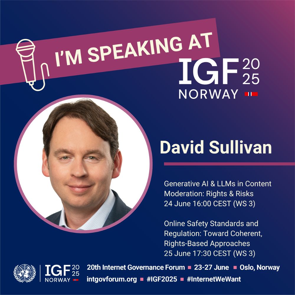 I'm speaking at IGF 2025 Norway

David Sullivan

Generative AI & LLMs in Content Moderation: Rights & Risks  
24 June 16:00 CEST (WS 3) 

Online Safety Standards and Regulation: Toward Coherent, Rights-Based Approaches
25 June 17:30 CEST (WS 3)