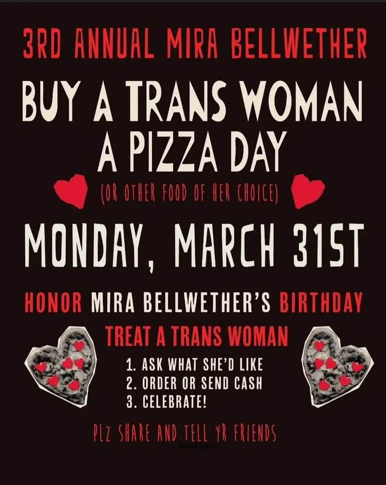 Poster with red and white blocky text and hearts that reads:
3rd Annual Mira Bellweather
Buy a Trans Woman a Pizza Day
(or other food of her choice)
Monday, March 31st
Honor Mira Bellweather's Birthday
Treat a Trans Woman
1. Ask what she's like
2. Order or send cash
3. Celebrate!
Plz share and tell yr friends