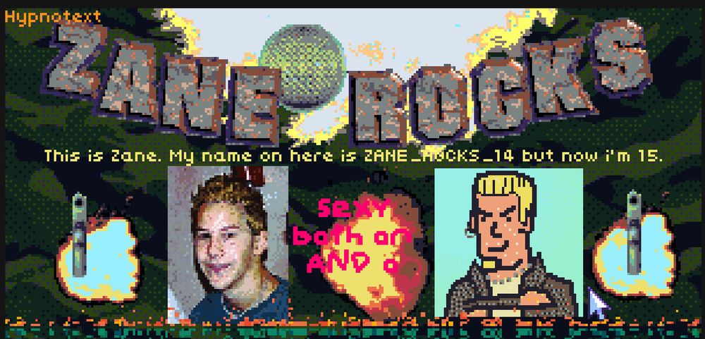 hypnospace outlaw screenshot. text is 

hypnotext
ZANE ROCKS 
This is Zane. My name on here is ZANE_ROCKS_14 but now i'm 15 
SEXY BOTH ONLINE AND OFFLINE 
