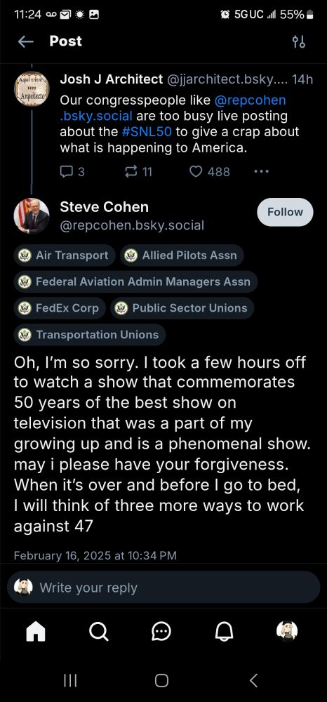 A screenshot of the exchange between bluesky user Josh J Architect and Representative Steve Cohen, as follows:

Josh: Our congresspeople like @repcohen.bsky.social are too busy live posting about the #SNL50 to give a crap about what is happening to America.

Rep Cohen: Oh, I’m so sorry. I took a few hours off to watch a show that commemorates 50 years of the best show on television that was a part of my growing up and is a phenomenal show. may i please have your forgiveness. When it’s over and before I go to bed, I will think of three more ways to work against 47


In addition to Rep Cohen's inflammatory response to a constituent, is worth noting that Rep Cohen is the recipient of donations from PACs and interest groups representing Air Transport, the allied pilots association, the federal aviation admin managers association, FedEx Corp, Public Sector Unions and Transportation Unions. At the time of this post, there has been an unprecedented number of deadly plane crashes in the US following department cuts at the FAA.