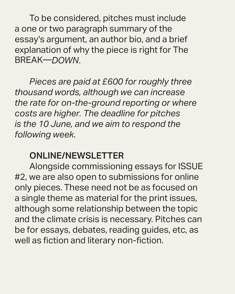 To be considered, pitches must include a one or two paragraph summary of the essay's argument, an author bio, and a brief explanation of why the piece is right for The BREAK—DOWN. 

Pieces are paid at £600 for roughly three thousand words, although we can increase the rate for on-the-ground reporting or where costs are higher. The deadline for pitches is the 10 June, and we aim to respond the following week. 

ONLINE/NEWSLETTER
Alongside commissioning essays for ISSUE #2, we are also open to submissions for online only pieces. These need not be as focused on a single theme as material for the print issues, although some relationship between the topic and the climate crisis is necessary. Pitches can be for essays, debates, reading guides, etc, as well as fiction and literary non-fiction. 