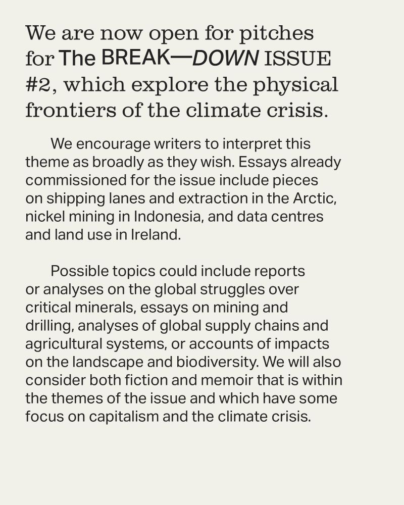 We encourage writers to interpret this theme as broadly as they wish. Essays already commissioned for the issue include pieces on shipping lanes and extraction in the Arctic, nickel mining in Indonesia, and data centres and land use in Ireland. 

Possible topics could include reports or analyses on the global struggles over critical minerals, essays on mining and drilling, analyses of global supply chains and agricultural systems, or accounts of impacts on the landscape and biodiversity. We will also consider both fiction and memoir that is within the themes of the issue and which have some focus on capitalism and the climate crisis.