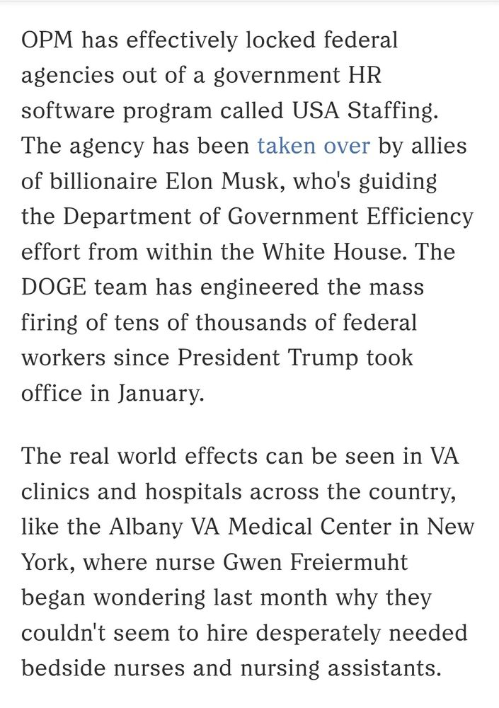 OPM has effectively locked federal agencies out of a government HR software program called USA Staffing. The agency has been taken over by allies of billionaire Elon Musk, who's guiding the Department of Government Efficiency effort from within the White House. The DOGE team has engineered the mass firing of tens of thousands of federal workers since President Trump took office in January.
The real world effects can be seen in VA clinics and hospitals across the country, like the Albany VA Medical Center in New York, where nurse Gwen Freiermuht began wondering last month why they couldn't seem to hire desperately needed bedside nurses and nursing assistants.
