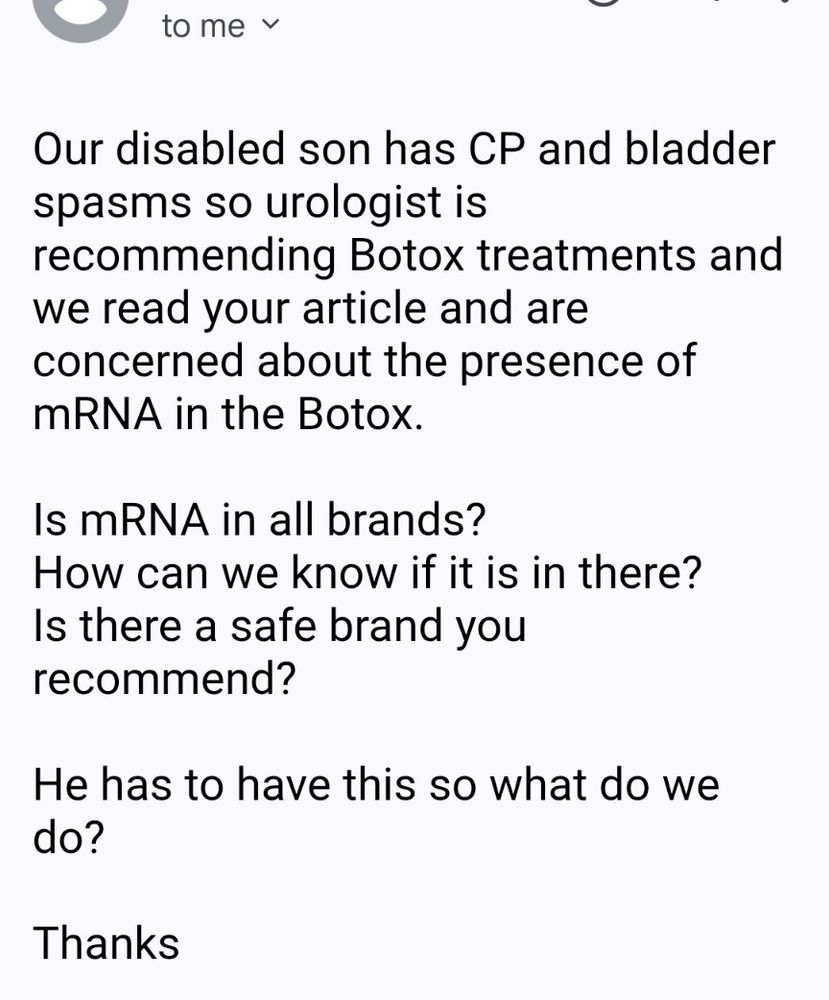 email to me:

Our disabled son has CP and bladder spasms so urologist is recommending Botox treatments and we read your article and are concerned about the presence of mRNA in the Botox.  

Is mRNA in all brands?
How can we know if it is in there?
Is there a safe brand you recommend?

He has to have this so what do we do?

Thanks