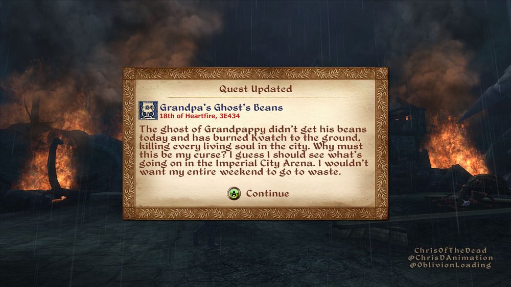 A screenshot of The Elder Scrolls 4: Oblivion, of the player's game being paused by a pop-up window giving them an update on their quest. The scene behind the window is of the flaming wreckage of a major city, in the rain, at night.

The pop-up's text is as follows:

Quest Updated
Grandpa’s Ghost’s Beans
18th of Heartfire, 3E434
The ghost of Grandpappy didn’t get his beans today and has burned Kvatch to the ground, killing every living soul in the city. Why must this be my curse? I guess I should see what’s going on in the Imperial City Arena. I wouldn’t want my entire weekend to go to waste.