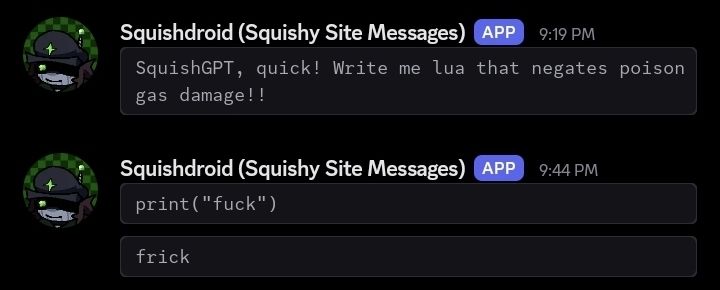 Squishdroid Messages sent through my website:
"SquishGPT, quick! Write me lua that negates poison gas damage!!"
"print("fuck")"
"frick"