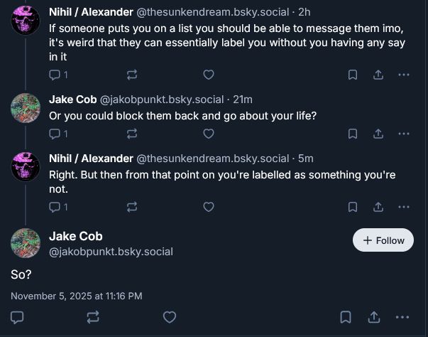 A screenshot of a bluesky thread.

Me: "If someone puts you on a list you should be able to message them imo, it's weird that they can essentially label you without you having any say in it"

Jake Cob: "Or you could block them back and go about your life?"

Me: "Right. But then from that point on you're labelled as something you're not."

Jake Cob: "So?"