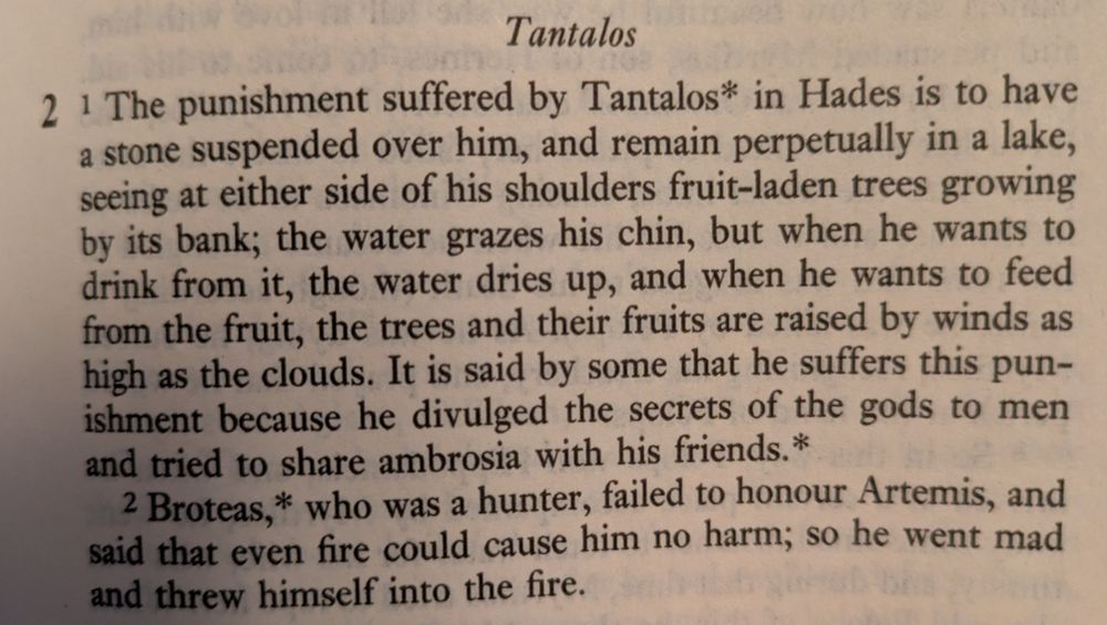 Tantalos

The punishment suffered by Tantalos in Hades is to have a stone suspended over him, and remain perpetually in a lake, seeing at either side of his shoulders fruit-laden trees growing by its bank; the water grazes his chin, but when he wants to drink from it, the water dries up, and when he wants to feed from the fruit, the trees and their fruits are raised by winds as high as the clouds. It is said by some that he suffers this as punishment because he divulged the secrets of the gods to men and tried to share ambrosia with his friends. Broteas, who was a hunter, failed to honour Artemis, and said that even fire could cause him no harm; so he went mad and threw himself in the fire.