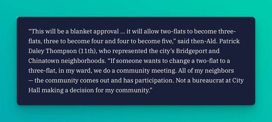 “This will be a blanket approval … it will allow two-flats to become three-flats, three to become four and four to become five,” said then-Ald. Patrick Daley Thompson (11th), who represented the city’s Bridgeport and Chinatown neighborhoods. “If someone wants to change a two-flat to a three-flat, in my ward, we do a community meeting. All of my neighbors — the community comes out and has participation. Not a bureaucrat at City Hall making a decision for my community.”

“This will be a blanket approval … it will allow two-flats to become three-flats, three to become four and four to become five,” said then-Ald. Patrick Daley Thompson (11th), who represented the city’s Bridgeport and Chinatown neighborhoods. “If someone wants to change a two-flat to a three-flat, in my ward, we do a community meeting. All of my neighbors — the community comes out and has participation. Not a bureaucrat at City Hall making a decision for my community.”

via https://illinoisanswers.org/2025/05/27/granny-flats-are-illegal-to-build-in-most-of-chicago-and-political-gridlock-is-keeping-it-that-way/