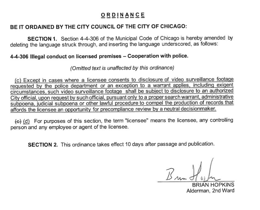 BE IT ORDAINED BY THE CITY COUNCIL OF THE CITY OF CHICAGO:
SECTION 1. Section 4-4-306 of the Municipal Code of Chicago is hereby amended by
deleting the language struck through, and inserting the language underscored, as follows:
4-4-306 Illegal conduct on licensed premises - Cooperation with police.
(Omitted text is unaffected by this ordinance)
(c) Except i n c a s e s where a licensee consents to disclosure of video surveillance footage
equested b y t h e police department or an exception to a warrant applies, including exigen
ircumstances, such video surveillance footage shall be subject to disclosure to an authorize
City official, upon request by such official, pursuant only to a proper search warrant, administrative
subpoena, judicial subpoena or other lawful procedure t o compel the production of records that
affords the licensee an opportunity for precompliance review by a neutral decisionmaker.
(c) (d) For purposes of this section, the term "licensee" means the licensee, any controlling
person and any employee or agent of the licensee.
SECTION 2. This ordinance takes effect 10 days after passage and publication.