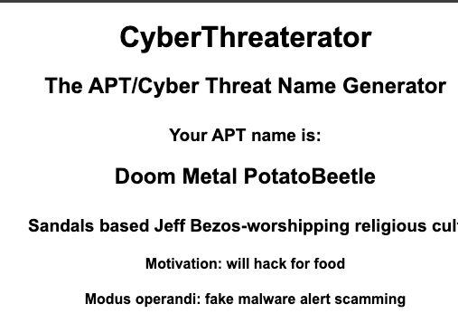 A screen shot with the following text:
CyberThreaterator
The APT/Cyber Threat Name Generator
Your APT name is:
Doom Metal PotatoBeetle
Sandals based Jeff Bezos-worshipping religious cul
Motivation: will hack for food
Modus operandi: fake malware alert scamming