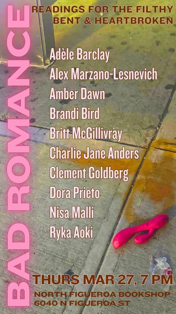 
Background photo is of a pink vibrator discarded on a dirty sidewalk near a bus shelter. 

Readers: 
Adèle Barclay
Alex Marzano-Lesnevich
Amber Dawn
Brandi Bird
Britt McGillivray
Charlie Jane Anders
Clement Goldberg
Dora Prieto
Nisa Malli
Ryka Aoki

Thurs Mar 27, 7 pm

North Figueroa Bookshop
6040 N Figueroa St