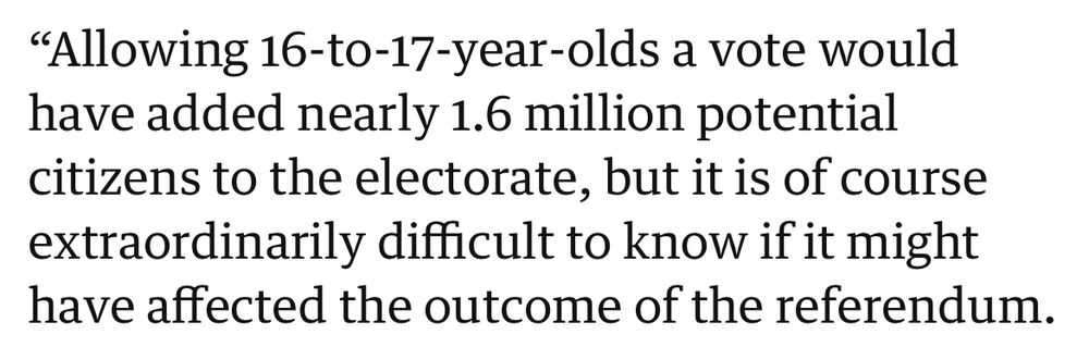 From BBC News:
“Allowing 16-17 years olds a vote would’ve added nearly 1.6million potential citizens to the electorate, but it is of course extraordinarily difficult to know if it might have affected the outcome of the referendum.”