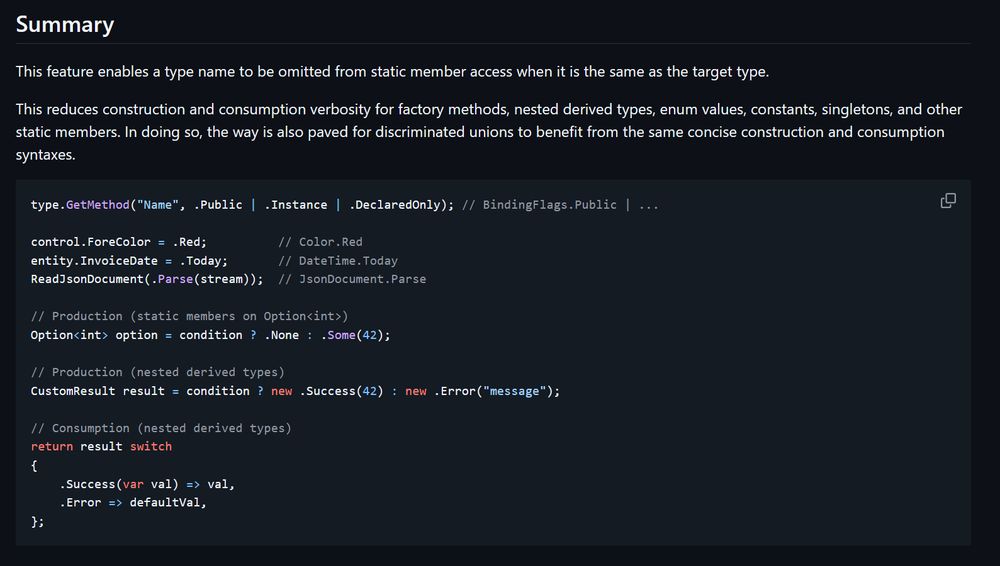Summary

This feature enables a type name to be omitted from static member access when it is the same as the target type.

This reduces construction and consumption verbosity for factory methods, nested derived types, enum values, constants, singletons, and other static members. In doing so, the way is also paved for discriminated unions to benefit from the same concise construction and consumption syntaxes.

type.GetMethod("Name", .Public | .Instance | .DeclaredOnly); // BindingFlags.Public | ...

control.ForeColor = .Red;          // Color.Red
entity.InvoiceDate = .Today;       // DateTime.Today
ReadJsonDocument(.Parse(stream));  // JsonDocument.Parse

// Production (static members on Option<int>)
Option<int> option = condition ? .None : .Some(42);

// Production (nested derived types)
CustomResult result = condition ? new .Success(42) : new .Error("message");

// Consumption (nested derived types)
return result switch
{
    .Success(var val) => val,
    .Error => defaultVal,
};