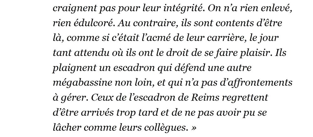 "Au contraire, ils sont contents d’être là, comme si c’était l’acmé de leur carrière, le jour tant attendu où ils ont le droit de se faire plaisir. Ils plaignent un escadron qui défend une autre mégabassine non loin, et qui n’a pas d’affrontements à gérer. Ceux de l’escadron de Reims regrettent d’être arrivés trop tard et de ne pas avoir pu se lâcher comme leurs collègues. »"