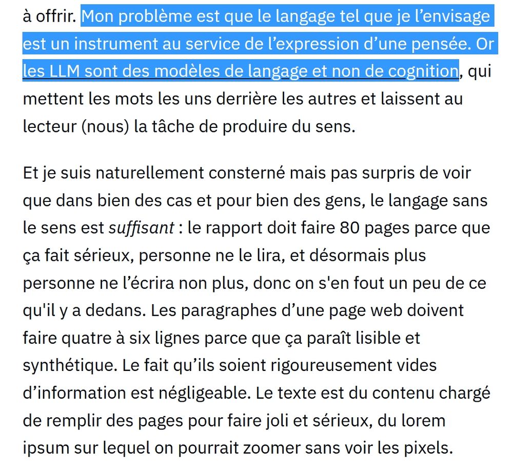 Extrait du texte, les quelques premières lignes sont surlignées. "Mon problème est que le langage tel que je l’envisage est un instrument au service de l’expression d’une pensée. Or les LLM sont des modèles de langage et non de cognition, qui mettent les mots les uns derrière les autres et laissent au lecteur (nous) la tâche de produire du sens.

Et je suis naturellement consterné mais pas surpris de voir que dans bien des cas et pour bien des gens, le langage sans le sens est suffisant : le rapport doit faire 80 pages parce que ça fait sérieux, personne ne le lira, et désormais plus personne ne l’écrira non plus, donc on s'en fout un peu de ce qu'il y a dedans. Les paragraphes d’une page web doivent faire quatre à six lignes parce que ça paraît lisible et synthétique. Le fait qu’ils soient rigoureusement vides d’information est négligeable. Le texte est du contenu chargé de remplir des pages pour faire joli et sérieux, du lorem ipsum sur lequel on pourrait zoomer sans voir les pixels."
