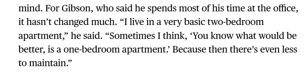 Extrait de l'article de Jason Schreier sur les développeurs de Hollow Knight. "For Gibson, who said he spends most of his time at the office, it hasn’t changed much. “I live in a very basic two-bedroom apartment,” he said. “Sometimes I think, ‘You know what would be better, is a one-bedroom apartment.’ Because then there’s even less to maintain.”"
