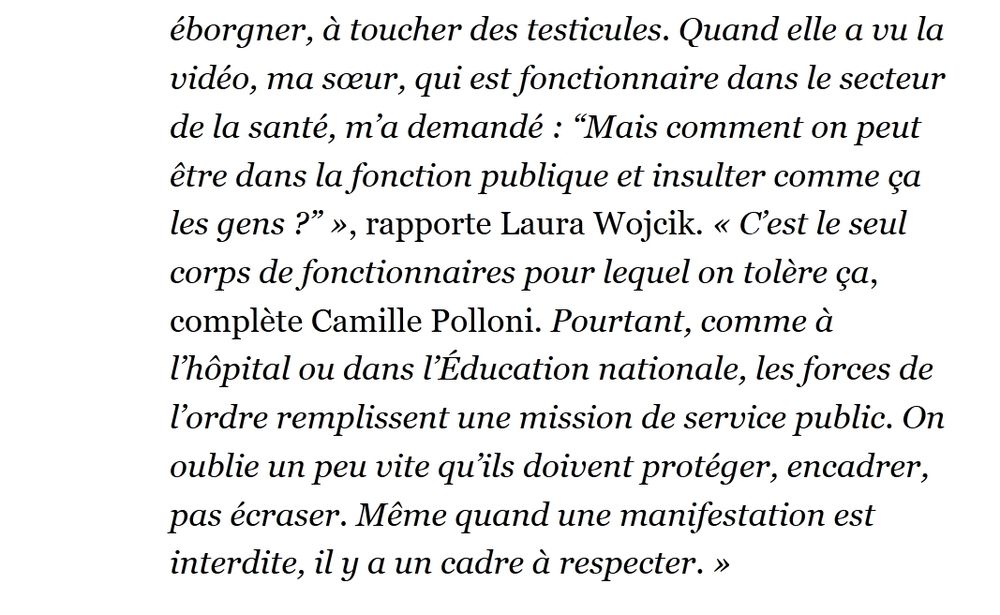 "Quand elle a vu la vidéo, ma sœur, qui est fonctionnaire dans le secteur de la santé, m’a demandé : “Mais comment on peut être dans la fonction publique et insulter comme ça les gens ?” », rapporte Laura Wojcik. « C’est le seul corps de fonctionnaires pour lequel on tolère ça, complète Camille Polloni. Pourtant, comme à l’hôpital ou dans l’Éducation nationale, les forces de l’ordre remplissent une mission de service public. On oublie un peu vite qu’ils doivent protéger, encadrer, pas écraser. Même quand une manifestation est interdite, il y a un cadre à respecter. »"