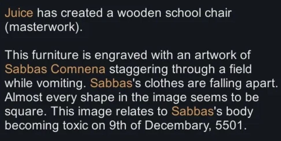 Texte en blanc sur fond noir. "Juice has created a wooden school chair (masterwork).

This furniture is engraved with an artwork of Sabbas Comnena staggering through a field while vomiting. Sabbas's clothes are falling apart. Almost every shape in the image seems to be square. This image relates to Sabbas's body becoming toxic on 9th of Decembary, 5501."