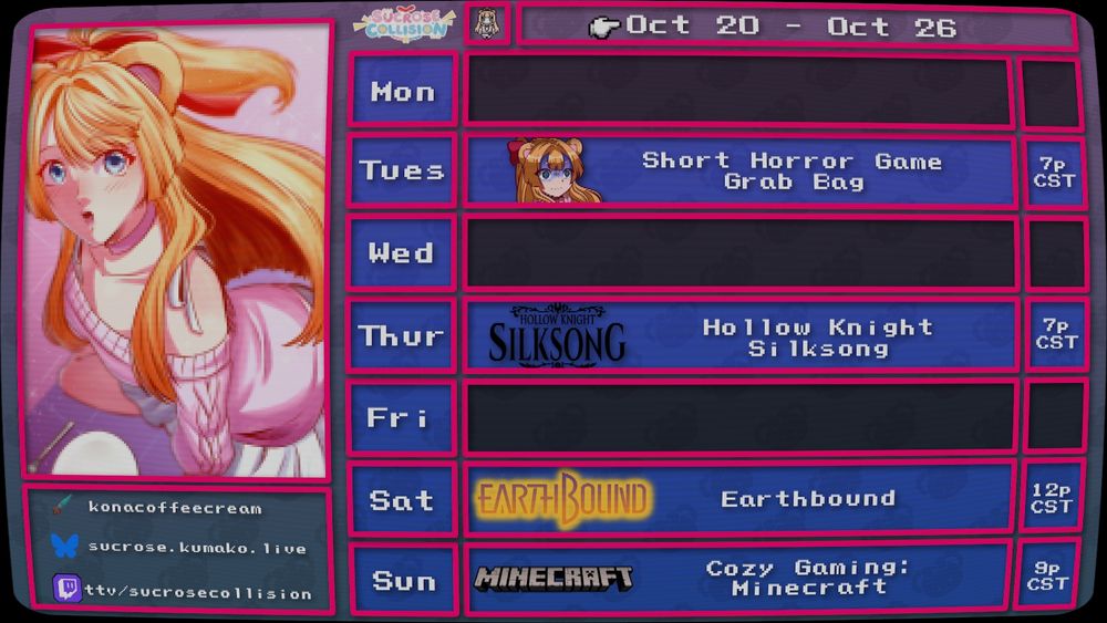 Stream schedule for the twitch channel http://twitch.tv/sucrosecollision for the week of 10/20-10/26, in the visual style of an old JRPG menu

Tues: Short Horror Game Grab Bag - 7p CST
Thurs: Hollow Knight Silksong - 7p CST
Sat: Earthbound - 12p CST
Sun: Cozy Gaming: Minecraft - 9p CST