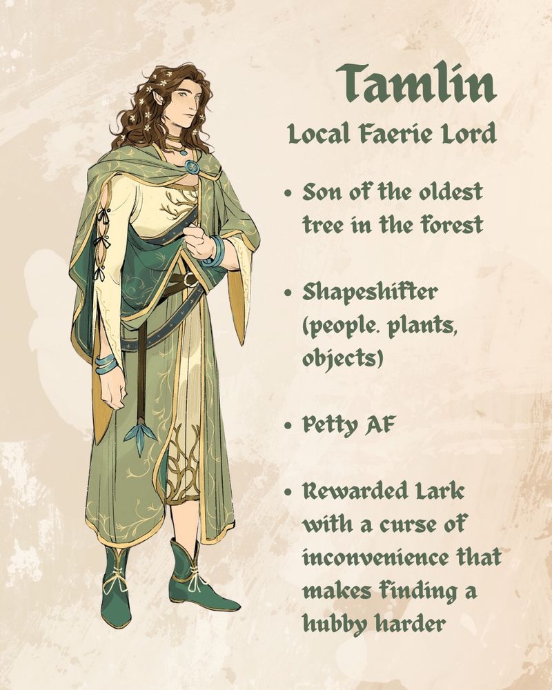 Tamlin
Local Faerie Lord
A tall man with wavy chestnut hair and a belted plaid with intricate leaf patterns
Son of the oldest tree in the forest
Shapeshifter (people, plants, objects)
Petty AF
Rewarded Lark with a curse of inconvenience that make finding a hubby harder