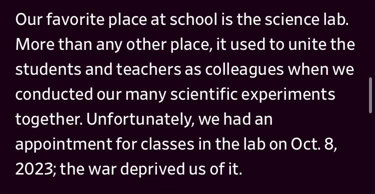 "Our favorite place at school is the science lab. More than any other place, it used to unite the students and teachers as colleagues when we conducted our many scientific experiments together. Unfortunately, we had an appointment for classes in the lab on Oct. 8, 2023; the war deprived us of it."