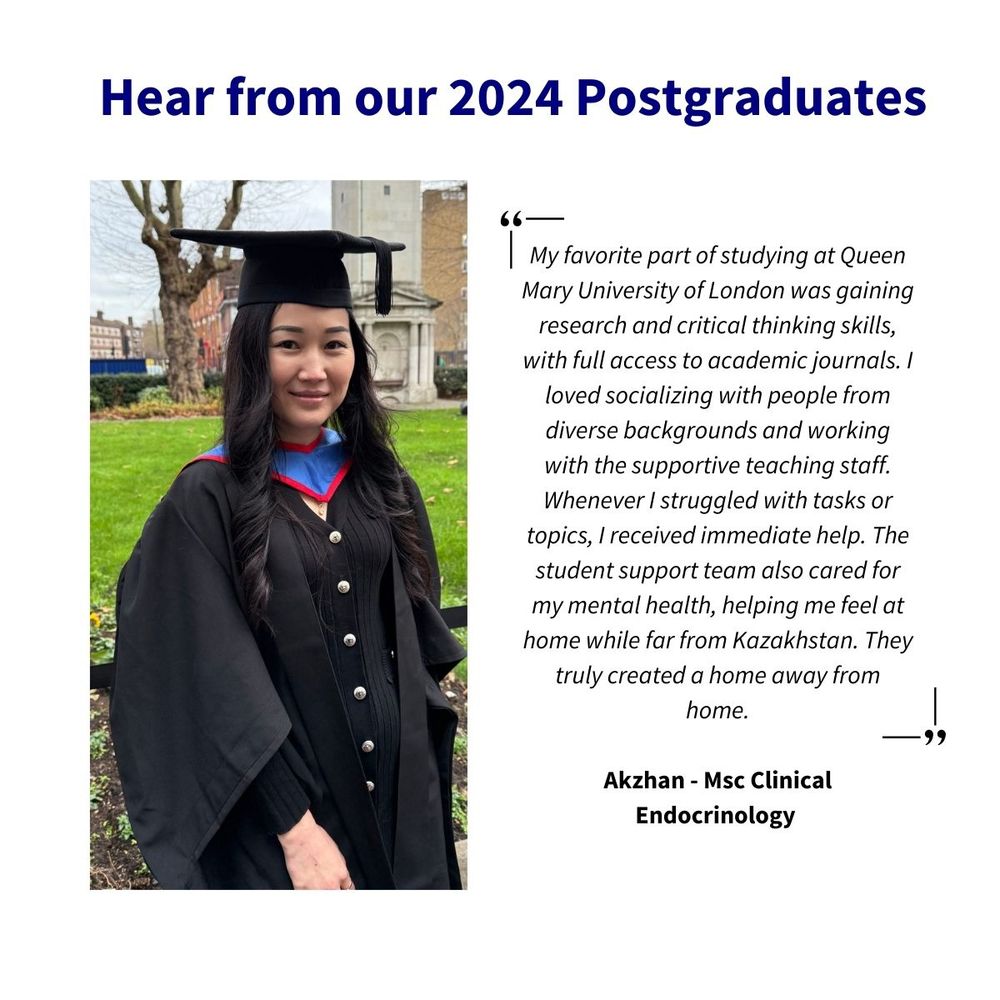 My favourite part of studying at Queen Mary University of London was gaining research and critical thinking skills, with full access to academic journals. I loved socialising with people from diverse backgrounds and working with the supportive teaching staff. Whenever I struggled with tasks or topics, I received immediate help. The student support team also cared for my mental health, helping me feel at home while far from Kazakhstan. They truly created a home away from home.

Akzhan - MSc Clinical Endocrinology