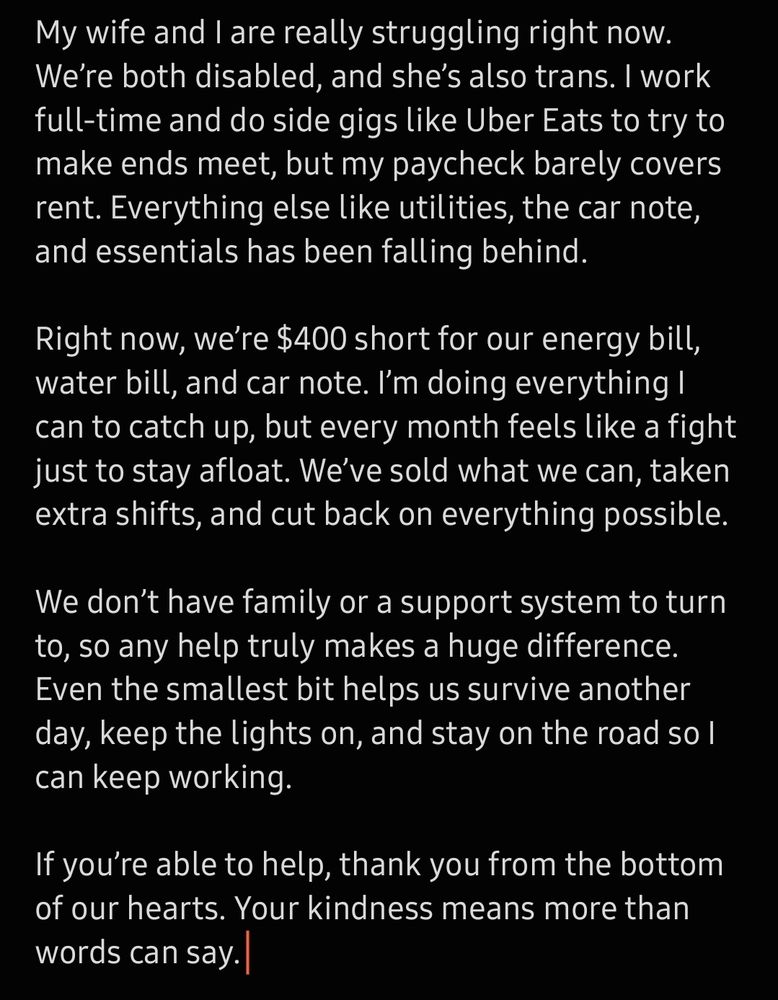 My wife and I are really struggling right now. We’re both disabled, and she’s also trans. I work full-time and do side gigs like Uber Eats to try to make ends meet, but my paycheck barely covers rent. Everything else like utilities, the car note, and essentials has been falling behind.

Right now, we’re $400 short for our energy bill, water bill, and car note. I’m doing everything I can to catch up, but every month feels like a fight just to stay afloat. We’ve sold what we can, taken extra shifts, and cut back on everything possible.

We don’t have family or a support system to turn to, so any help truly makes a huge difference. Even the smallest bit helps us survive another day, keep the lights on, and stay on the road so I can keep working.

If you’re able to help, thank you from the bottom of our hearts. Your kindness means more than words can say.