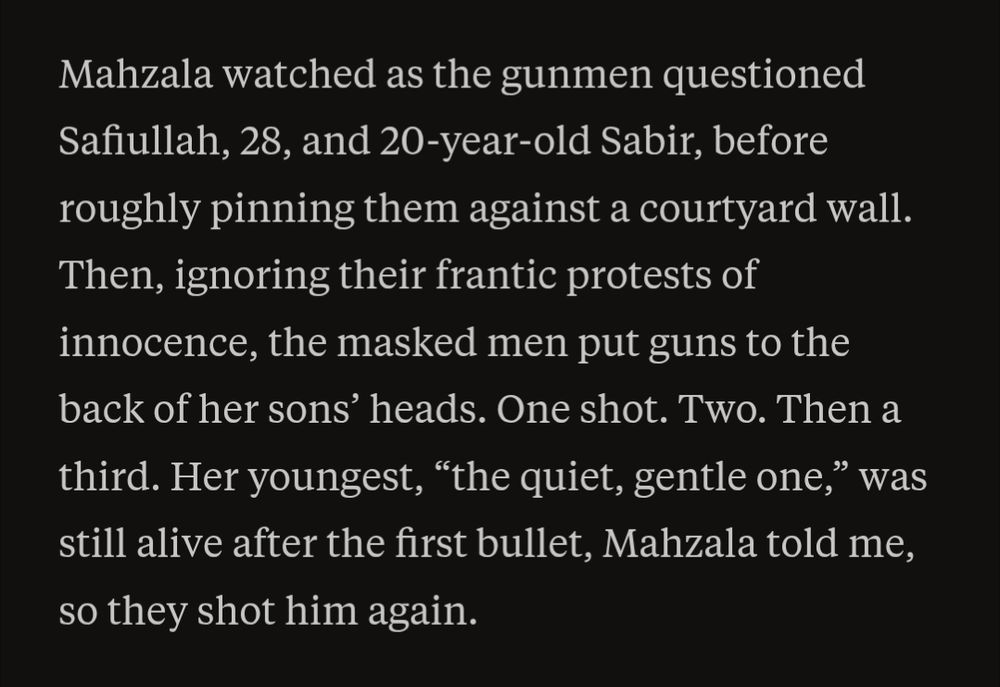 From the report:
"Mahzala watched as the gunmen questioned Safiullah, 28, and 20-year-old Sabir, before roughly pinning them against a courtyard wall. Then, ignoring their frantic protests of innocence, the masked men put guns to the back of her sons’ heads. One shot. Two. Then a third. Her youngest, “the quiet, gentle one,” was still alive after the first bullet, Mahzala told me, so they shot him again."