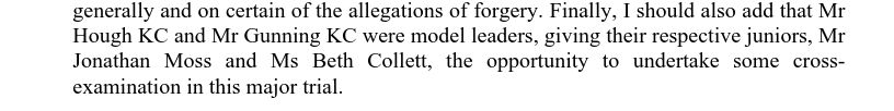 Finally, I should also add that Mr Hough KC and Mr Gunning KC were model leaders, giving their respective juniors, Mr Jonathan Moss and Ms Beth Collett, the opportunity to undertake some cross- examination in this major trial.