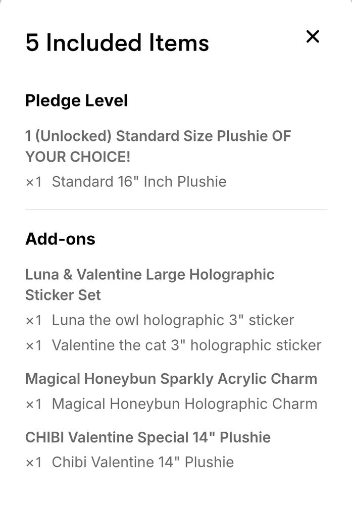 Text: 
5 included items 
Pledge level 
1 (unlocked) standard size plushie of your choice! 
X1 standard 16" inch plushie 

Add-ons

Luna & valentine large holographic sticker set 
X1 luna the owl holographic 3" sticker 
X1 valentine the cat holographic 3" sticker 

Magical girl honeybun Sparkly acrylic charm 
X1 magical honeybun acrylic charm

Chibi valentine special 14" plushie 
X1 chibi valentine 14" plushie
