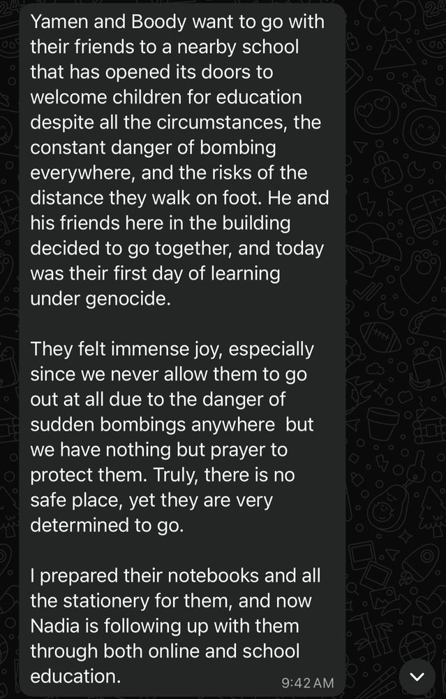 Yamen and Boody want to go with their friends to a nearby school that has opened its doors to welcome children for education despite all the circumstances, the constant danger of bombing everywhere, and the risks of the distance they walk on foot. He and his friends here in the building decided to go together, and today was their first day of learning under genocide.
They felt immense joy, especially since we never allow them to go out at all due to the danger of sudden bombings anywhere but we have nothing but prayer to protect them. Truly, there is no safe place, yet they are very determined to go.
I prepared their notebooks and all the stationery for them, and now Nadia is following up with them through both online and school education.
9:42 AM