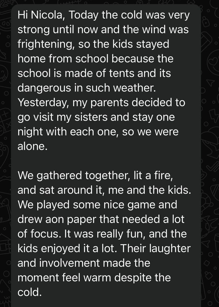 Hi Nicola, Today the cold was very strong until now and the wind was frightening, so the kids stayed home from school because the school is made of tents and its dangerous in such weather.
Yesterday, my parents decided to go visit my sisters and stay one night with each one, so we were alone.
We gathered together, lit a fire, and sat around it, me and the kids.
We played some nice game and drew aon paper that needed a lot of focus. It was really fun, and the kids enjoyed it a lot. Their laughter and involvement made the moment feel warm despite the cold.
