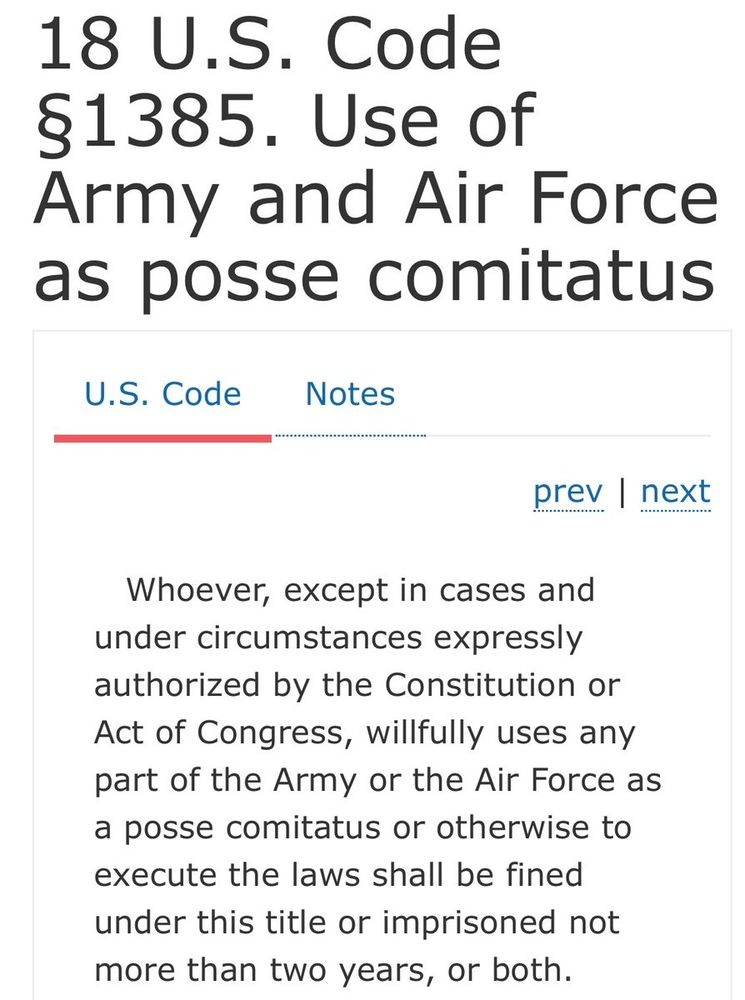 The text of the Posse Comitatus Act law which says: "18 U.S. Code §1385. Use of Army and Air Force as posse comitatus U.S. Code Notes prev | next Whoever, except in cases and under circumstances expressly authorized by the Constitution or Act of Congress, willfully uses any part of the Army or the Air Force as a posse comitatus or otherwise to execute the laws shall be fined under this title or imprisoned not more than two years, or both."