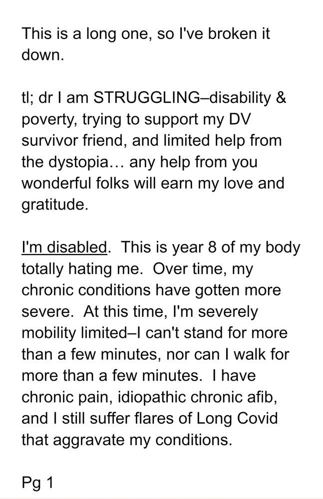 This is a long one, so I've broken it down. 

tl; dr I am STRUGGLING–disability & poverty, trying to support my DV survivor friend, and limited help from the dystopia… any help from you wonderful folks will earn my love and gratitude. 

I'm disabled.  This is year 8 of my body totally hating me.  Over time, my chronic conditions have gotten more severe.  At this time, I'm severely mobility limited–I can't stand for more than a few minutes, nor can I walk for more than a few minutes.  I have chronic pain, idiopathic chronic afib, and I still suffer flares of Long Covid that aggravate my conditions.  

Pg 1
