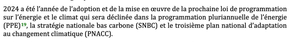 "2024 a été l’année de l’adoption et de la mise en œuvre de la prochaine loi de programmation sur l’énergie et le climat qui sera déclinée dans la programmation pluriannuelle de l’énergie (PPE), la stratégie nationale bas carbone (SNBC) et le troisième plan national d’adaptation au changement climatique (PNACC)."