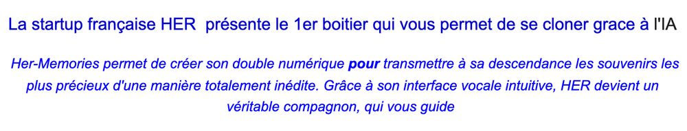 Extrait d'un communiqué de presse : "La startup française HER  présente le 1er boitier qui vous permet de se cloner grace à l'IA

 Her-Memories permet de créer son double numérique pour transmettre à sa descendance les souvenirs les plus précieux d'une manière totalement inédite. Grâce à son interface vocale intuitive, HER devient un véritable compagnon, qui vous guide"