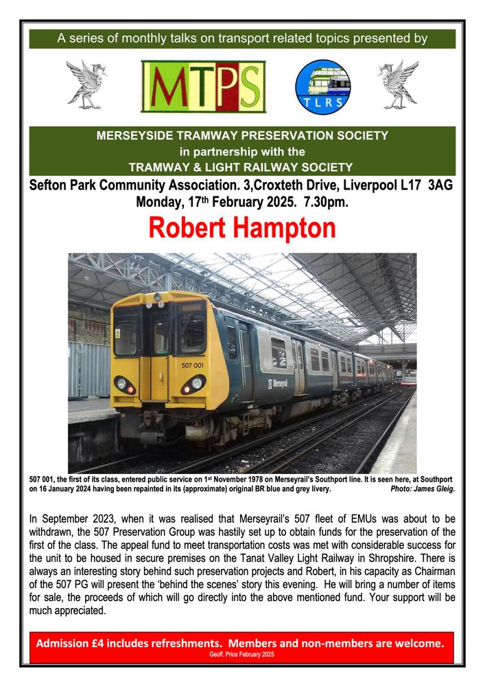 Sefton Park Community Association. 3,Croxteth Drive, Liverpool L17 3AG
Monday, 17th February 2025. 7.30pm.

In September 2023, when it was realised that Merseyrail’s 507 fleet of EMUs was about to be withdrawn, the 507 Preservation Group was hastily set up to obtain funds for the preservation of the first of the class. The appeal fund to meet transportation costs was met with considerable success for the unit to be housed in secure premises on the Tanat Valley Light Railway in Shropshire. There is always an interesting story behind such preservation projects and Robert, in his capacity as Chairman of the 507 PG will present the ‘behind the scenes’ story this evening. He will bring a number of items for sale, the proceeds of which will go directly into the above mentioned fund. Your support will be much appreciated.

Admission £4 includes refreshments. Members and non-members are welcome.